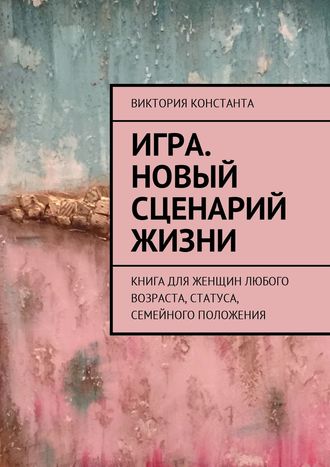 Виктория Константа. Игра. Новый сценарий жизни. Книга для женщин любого возраста, статуса, семейного положения