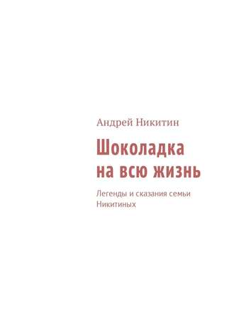 Андрей Никитин. Шоколадка на всю жизнь. Легенды и сказания семьи Никитиных