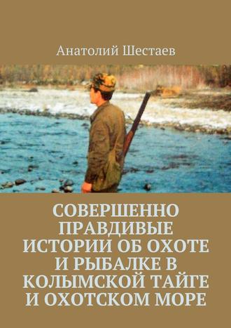 Анатолий Шестаев. Совершенно правдивые истории об охоте и рыбалке в Колымской тайге и Охотском море