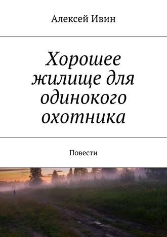 Алексей Николаевич Ивин. Хорошее жилище для одинокого охотника. Повести