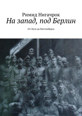 Римид Нигачрок. На запад, под Берлин. От Луги до Виттенберга