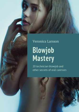 Вероника Ларссон. Blowjob Mastery. 20 technician blowjob and other secrets of oral caresses