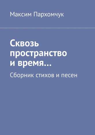 Максим Пархомчук. Сквозь пространство и время… Сборник стихов и песен