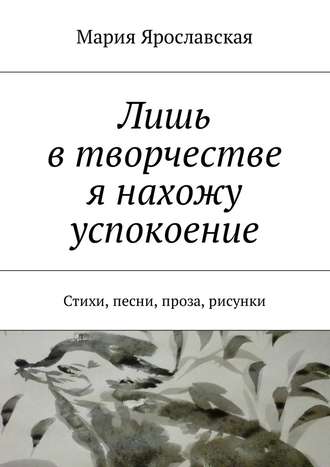 Мария Ярославская. Лишь в творчестве я нахожу успокоение. Стихи, песни, проза, рисунки