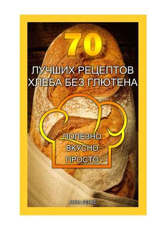 Анна Бенке. 70 лучших рецептов хлеба без глютена. Полезно, вкусно, просто