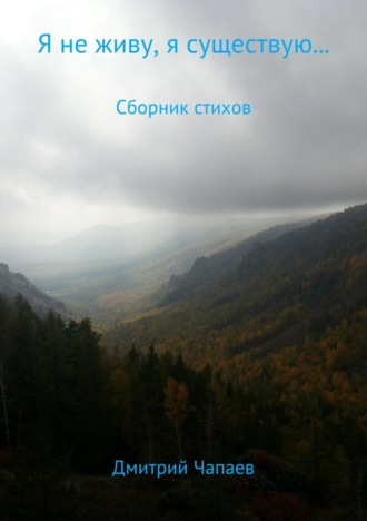 Я не живу, я существую… Сборник стихотворений. Дмитрий Николаевич Чапаев