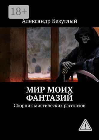 Мир моих фантазий. Сборник мистических рассказов. Александр Безуглый