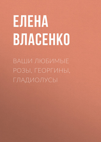 Ваши любимые розы, георгины, гладиолусы. Елена Власенко