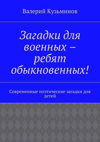 Валерий Васильевич Кузьминов. Загадки для военных – ребят обыкновенных! Современные поэтические загадки для детей