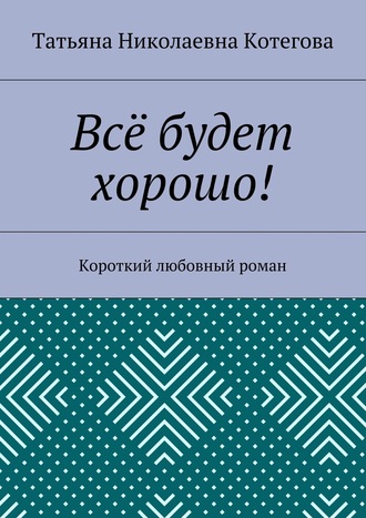 Татьяна Николаевна Котегова. Всё будет хорошо! Короткий любовный роман