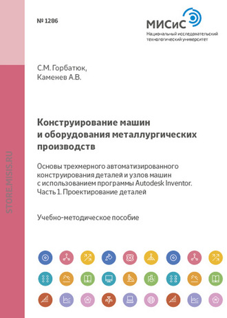Конструирование машин и оборудования металлургических производств. Основы трехмерного автоматизированного конструирования деталей и узлов машин с использованием программы Autodesk Inventor. Часть 1. Проектирование деталей. С. М. Горбатюк