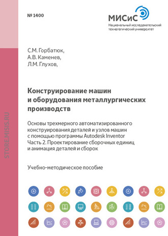 Конструирование машин и оборудования металлургических производств. Основы трехмерного автоматизированного конструирования деталей и узлов машин с помощью программы Autodesk Inventor. Часть 2. Проектирование сборочных единиц и анимация деталей и сборок. С. М. Горбатюк