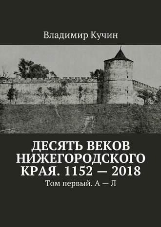 Владимир Кучин. Десять веков Нижегородского края. 1152—2018. Том первый. А—Л