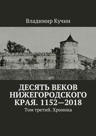 Владимир Кучин. Десять веков Нижегородского края. 1152—2018. Том третий. Хроника