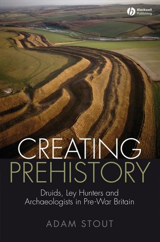 Adam  Stout. Creating Prehistory. Druids, Ley Hunters and Archaeologists in Pre-War Britain