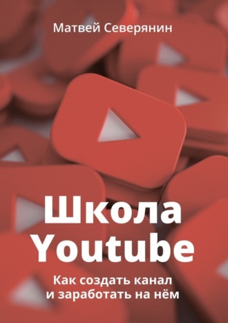 Школа YouTube. Как создать канал и заработать на нём. Матвей Александрович Северянин