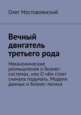 Олег Анатольевич Мостовлянский. Вечный двигатель третьего рода. Неканонические размышления о бизнес-системах, или О чём стоит сначала подумать. Модели данных и бизнес-логика