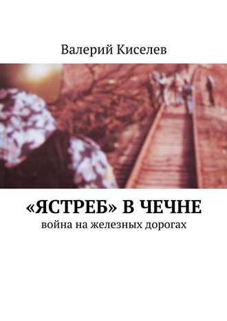 Валерий Киселев. «Ястреб» в Чечне. Война на железных дорогах