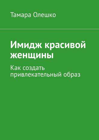 Тамара Олешко. Имидж красивой женщины. Как создать привлекательный образ