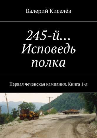 Валерий Киселев. 245-й… Исповедь полка. Первая чеченская кампания. Книга 1-я