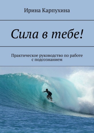 Сила в тебе! Практическое руководство по работе с подсознанием. Ирина Карпухина