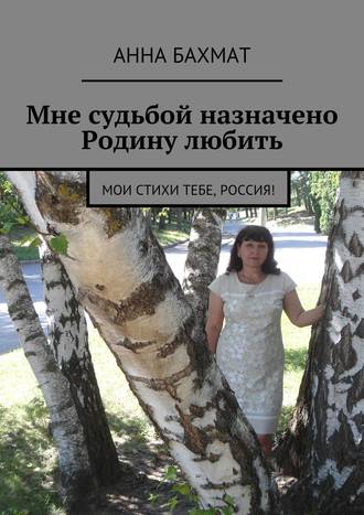 Мне судьбой назначено Родину любить. Мои стихи тебе, Россия!. Анна Бахмат