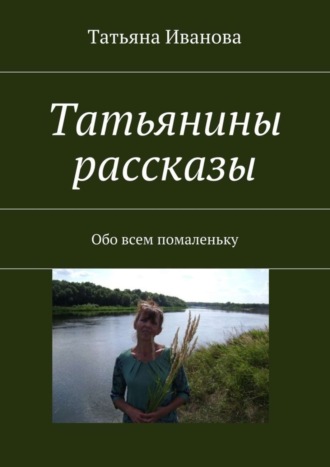 Татьянины рассказы. Обо всем помаленьку. Татьяна Ивановна Иванова