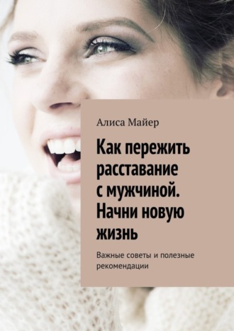 Алиса Майер. Как пережить расставание с мужчиной. Начни новую жизнь. Важные советы и полезные рекомендации
