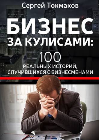 Сергей Александрович Токмаков. Бизнес за кулисами. 100 реальных историй, случившихся с бизнесменами