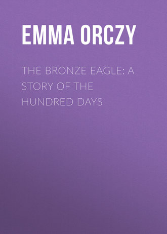 Baroness Emma Orczy. The Bronze Eagle: A Story of the Hundred Days