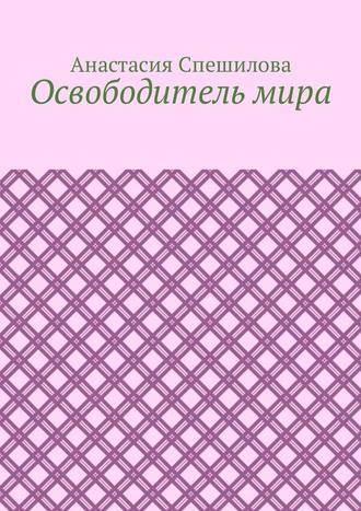 Анастасия Спешилова. Освободитель мира