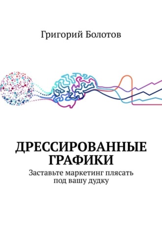 Григорий Болотов. Дрессированные графики. Заставьте маркетинг плясать под вашу дудку