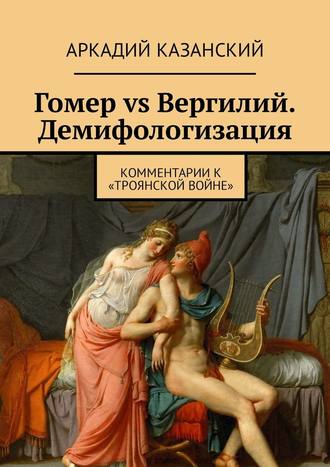 Аркадий Казанский. Гомер vs Вергилий. Демифологизация. Комментарии к «Троянской Войне»