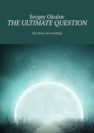 Sergey Okulov. The Ultimate Question. The Theory of Everything
