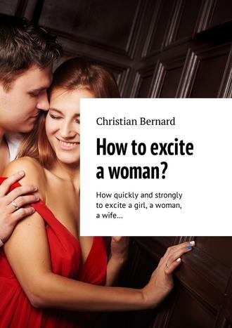 Christian Bernard. How to excite a woman? How quickly and strongly to excite a girl, a woman, a wife…