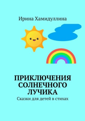 Приключения Солнечного Лучика. Сказки для детей в стихах. Ирина Михайловна Хамидуллина
