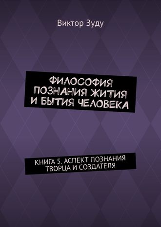 Виктор Зуду. Философия познания жития и бытия человека. Книга 5. Аспект познания творца и создателя