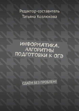 Татьяна Козлюкова. Информатика. Алгоритмы подготовки к ОГЭ. Сдаём без проблем!