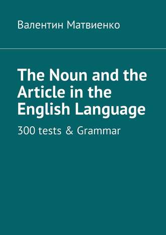 Валентин Викторович Матвиенко. The Noun and the Article in the English Language. 300 tests & Grammar