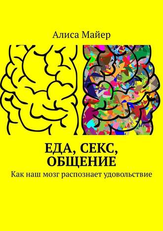 Алиса Майер. Еда, секс, общение. Как наш мозг распознает удовольствие