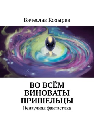 Вячеслав Козырев. Во всём виноваты пришельцы. Ненаучная фантастика