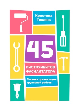 Кристина Тишина. 45 инструментов фасилитатора. Техники организации групповой работы