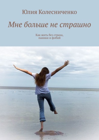 Юлия Колесниченко. Мне больше не страшно. Как жить без страха, паники и фобий