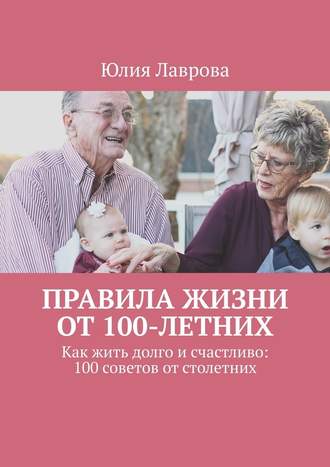 Юлия Лаврова. Правила жизни от 100-летних. Как жить долго и счастливо: 100 советов от столетних