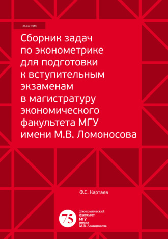 Сборник задач по эконометрике для подготовки к вступительным экзаменам в магистратуру экономического факультета МГУ имени М. В. Ломоносова. Ф. С. Картаев