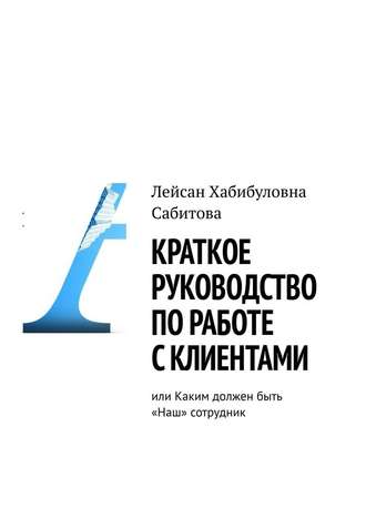 Лейсан Хабибуловна Сабитова. Краткое руководство по работе с клиентами, или Каким должен быть «Наш» сотрудник