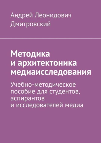 Методика и архитектоника медиаисследования. Учебно-методическое пособие для студентов, аспирантов и исследователей медиа. Андрей Леонидович Дмитровский