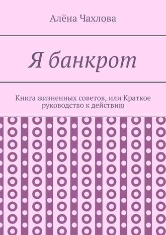 Алёна Викторовна Чахлова. Я банкрот. Книга жизненных советов, или Краткое руководство к действию