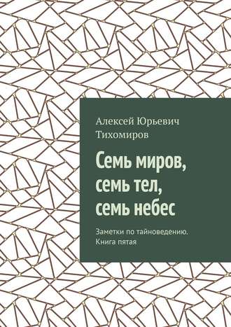 Алексей Юрьевич Тихомиров. Семь миров, семь тел, семь небес. Заметки по тайноведению. Книга пятая