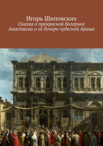 Игорь Дасиевич Шиповских. Сказка о прекрасной балерине Анастасии и её дочери чудесной Арише. Новелла-сказка